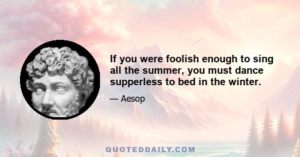 If you were foolish enough to sing all the summer, you must dance supperless to bed in the winter.