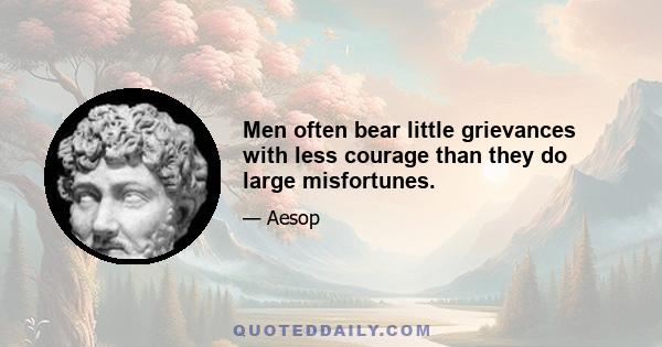 Men often bear little grievances with less courage than they do large misfortunes.