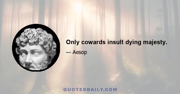 Only cowards insult dying majesty.