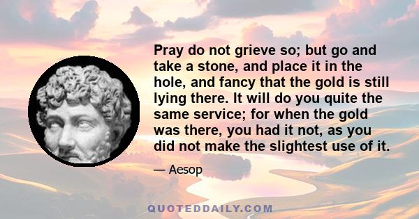 Pray do not grieve so; but go and take a stone, and place it in the hole, and fancy that the gold is still lying there. It will do you quite the same service; for when the gold was there, you had it not, as you did not