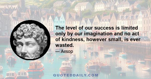 The level of our success is limited only by our imagination and no act of kindness, however small, is ever wasted.