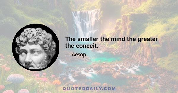 The smaller the mind the greater the conceit.