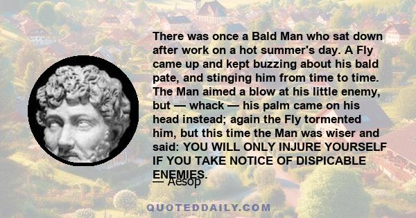 There was once a Bald Man who sat down after work on a hot summer's day. A Fly came up and kept buzzing about his bald pate, and stinging him from time to time. The Man aimed a blow at his little enemy, but — whack —