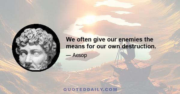 We often give our enemies the means for our own destruction.