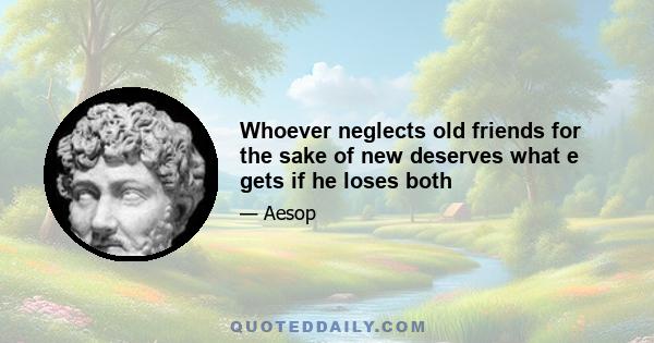 Whoever neglects old friends for the sake of new deserves what e gets if he loses both