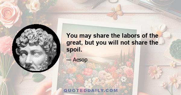 You may share the labors of the great, but you will not share the spoil.