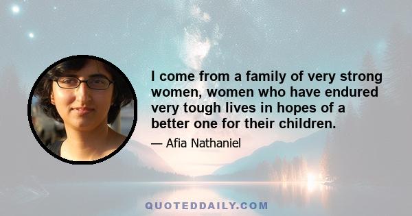 I come from a family of very strong women, women who have endured very tough lives in hopes of a better one for their children.