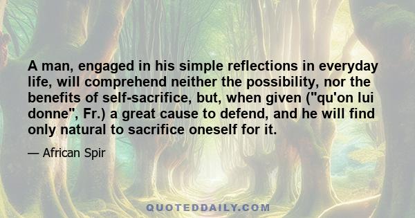 A man, engaged in his simple reflections in everyday life, will comprehend neither the possibility, nor the benefits of self-sacrifice, but, when given (qu'on lui donne, Fr.) a great cause to defend, and he will find