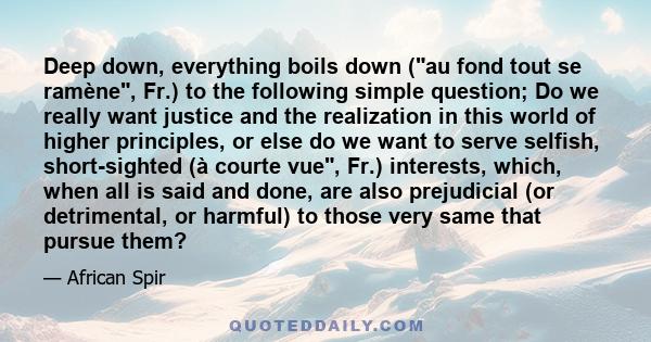 Deep down, everything boils down (au fond tout se ramène, Fr.) to the following simple question; Do we really want justice and the realization in this world of higher principles, or else do we want to serve selfish,