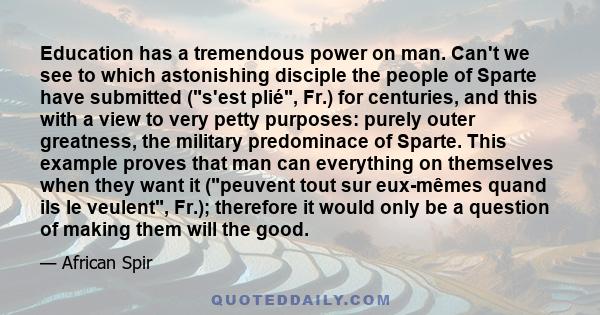 Education has a tremendous power on man. Can't we see to which astonishing disciple the people of Sparte have submitted (s'est plié, Fr.) for centuries, and this with a view to very petty purposes: purely outer