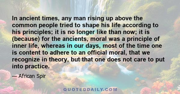 In ancient times, any man rising up above the common people tried to shape his life according to his principles; it is no longer like than now; it is (because) for the ancients, moral was a principle of inner life,