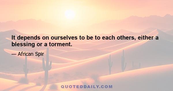 It depends on ourselves to be to each others, either a blessing or a torment.