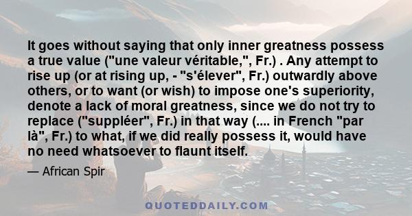 It goes without saying that only inner greatness possess a true value (une valeur véritable,, Fr.) . Any attempt to rise up (or at rising up, - s'élever, Fr.) outwardly above others, or to want (or wish) to impose one's 