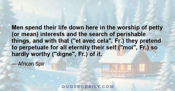 Men spend their life down here in the worship of petty (or mean) interests and the search of perishable things, and with that (et avec cela, Fr.) they pretend to perpetuate for all eternity their self (moi, Fr.) so