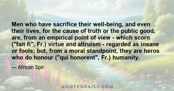 Men who have sacrifice their well-being, and even their lives, for the cause of truth or the public good, are, from an empirical point of view - which scorn (fait fi, Fr.) virtue and altruism - regarded as insane or