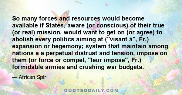 So many forces and resources would become available if States, aware (or conscious) of their true (or real) mission, would want to get on (or agree) to abolish every politics aiming at (visant à, Fr.) expansion or