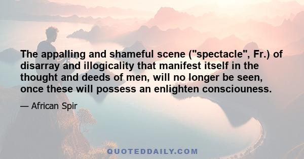 The appalling and shameful scene (spectacle, Fr.) of disarray and illogicality that manifest itself in the thought and deeds of men, will no longer be seen, once these will possess an enlighten consciouness.