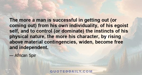 The more a man is successful in getting out (or coming out) from his own individuality, of his egoist self, and to control (or dominate) the instincts of his physical nature, the more his character, by rising above