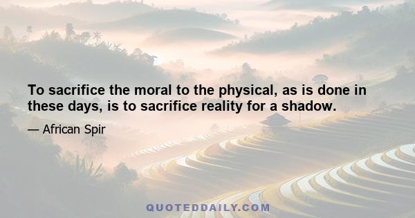 To sacrifice the moral to the physical, as is done in these days, is to sacrifice reality for a shadow.