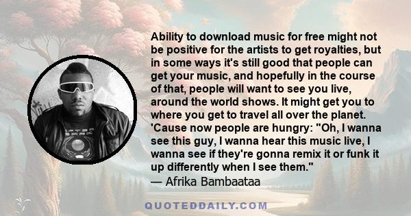 Ability to download music for free might not be positive for the artists to get royalties, but in some ways it's still good that people can get your music, and hopefully in the course of that, people will want to see