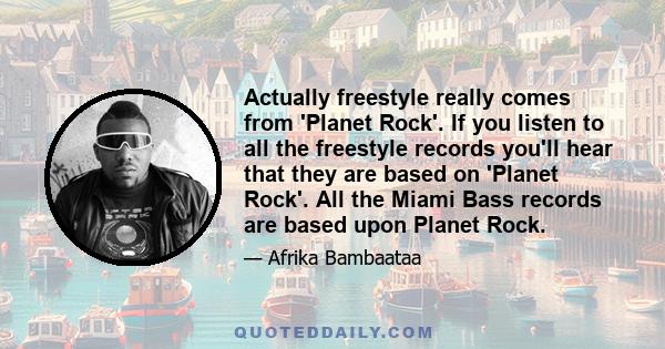 Actually freestyle really comes from 'Planet Rock'. If you listen to all the freestyle records you'll hear that they are based on 'Planet Rock'. All the Miami Bass records are based upon Planet Rock.