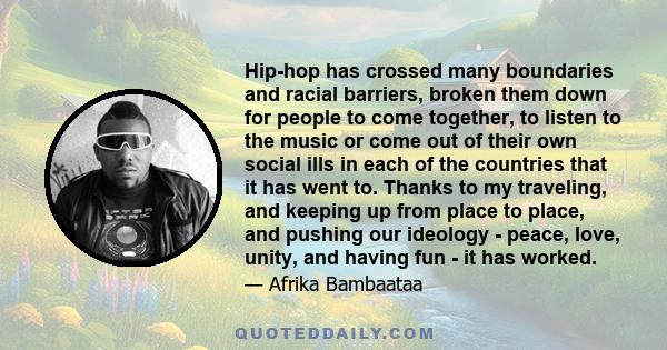 Hip-hop has crossed many boundaries and racial barriers, broken them down for people to come together, to listen to the music or come out of their own social ills in each of the countries that it has went to. Thanks to