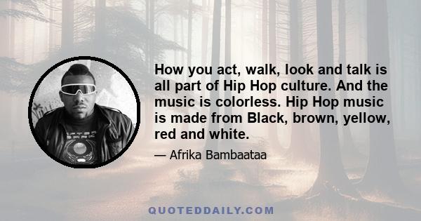 How you act, walk, look and talk is all part of Hip Hop culture. And the music is colorless. Hip Hop music is made from Black, brown, yellow, red and white.