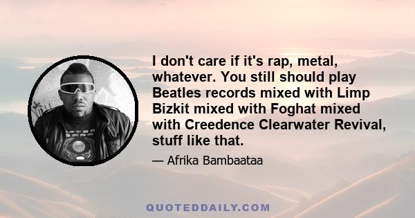 I don't care if it's rap, metal, whatever. You still should play Beatles records mixed with Limp Bizkit mixed with Foghat mixed with Creedence Clearwater Revival, stuff like that.