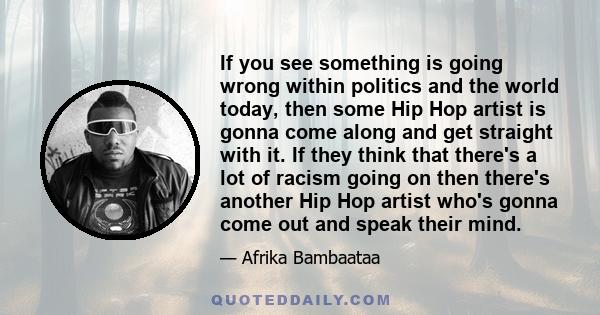 If you see something is going wrong within politics and the world today, then some Hip Hop artist is gonna come along and get straight with it. If they think that there's a lot of racism going on then there's another