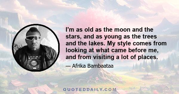 I'm as old as the moon and the stars, and as young as the trees and the lakes. My style comes from looking at what came before me, and from visiting a lot of places.