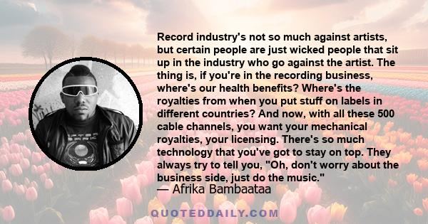 Record industry's not so much against artists, but certain people are just wicked people that sit up in the industry who go against the artist. The thing is, if you're in the recording business, where's our health