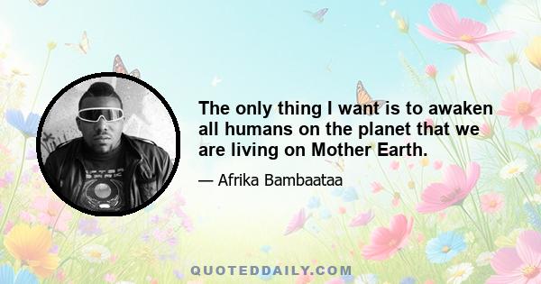 The only thing I want is to awaken all humans on the planet that we are living on Mother Earth.