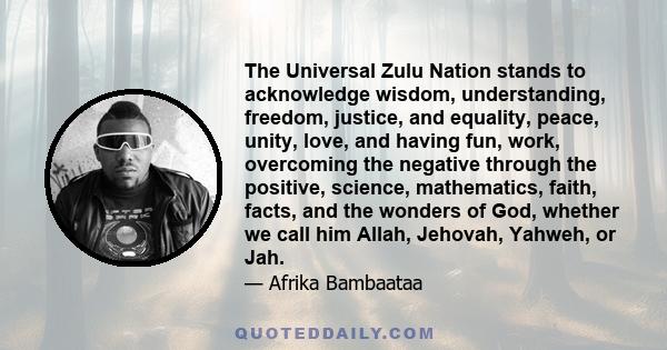 The Universal Zulu Nation stands to acknowledge wisdom, understanding, freedom, justice, and equality, peace, unity, love, and having fun, work, overcoming the negative through the positive, science, mathematics, faith, 