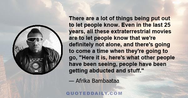 There are a lot of things being put out to let people know. Even in the last 25 years, all these extraterrestrial movies are to let people know that we're definitely not alone, and there's going to come a time when