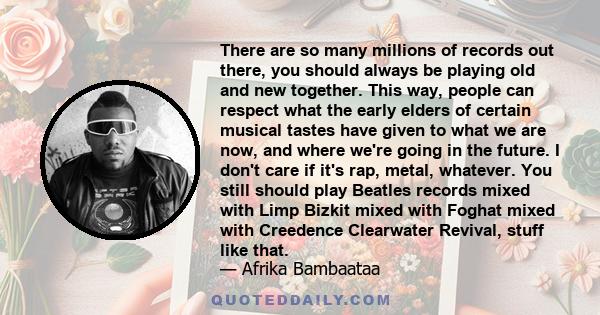 There are so many millions of records out there, you should always be playing old and new together. This way, people can respect what the early elders of certain musical tastes have given to what we are now, and where