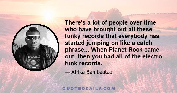 There's a lot of people over time who have brought out all these funky records that everybody has started jumping on like a catch phrase... When Planet Rock came out, then you had all of the electro funk records.