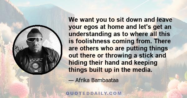 We want you to sit down and leave your egos at home and let's get an understanding as to where all this is foolishness coming from. There are others who are putting things out there or throwing a stick and hiding their