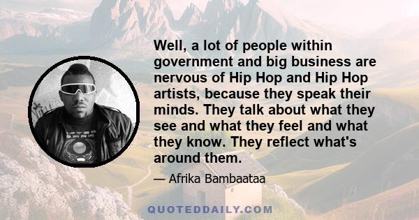 Well, a lot of people within government and big business are nervous of Hip Hop and Hip Hop artists, because they speak their minds. They talk about what they see and what they feel and what they know. They reflect