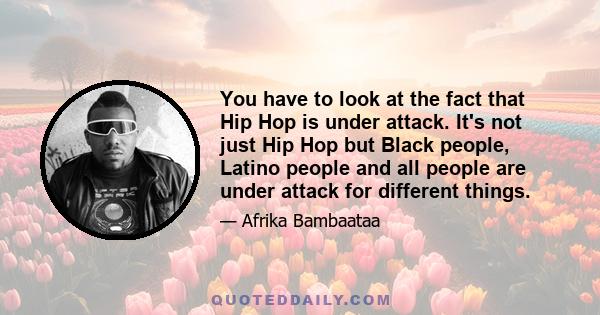 You have to look at the fact that Hip Hop is under attack. It's not just Hip Hop but Black people, Latino people and all people are under attack for different things.