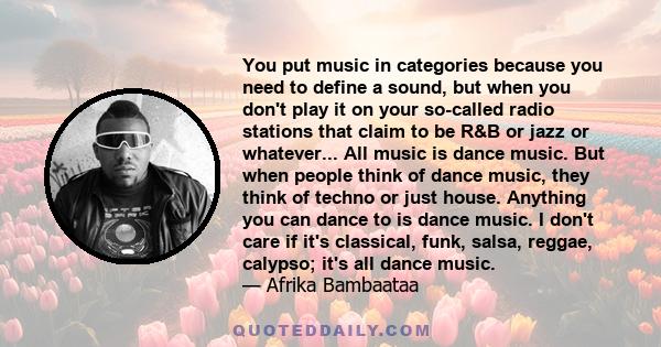 You put music in categories because you need to define a sound, but when you don't play it on your so-called radio stations that claim to be R&B or jazz or whatever... All music is dance music. But when people think of