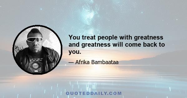 You treat people with greatness and greatness will come back to you.