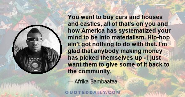 You want to buy cars and houses and castles, all of that's on you and how America has systematized your mind to be into materialism. Hip-hop ain't got nothing to do with that. I'm glad that anybody making money has