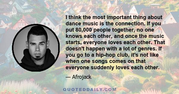 I think the most important thing about dance music is the connection. If you put 80,000 people together, no one knows each other, and once the music starts, everyone loves each other. That doesn't happen with a lot of