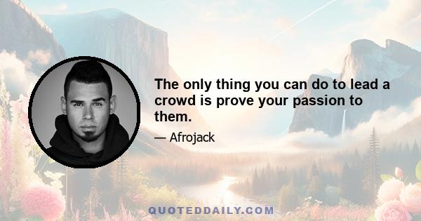 The only thing you can do to lead a crowd is prove your passion to them.