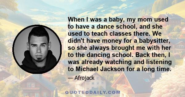 When I was a baby, my mom used to have a dance school, and she used to teach classes there. We didn't have money for a babysitter, so she always brought me with her to the dancing school. Back then, I was already