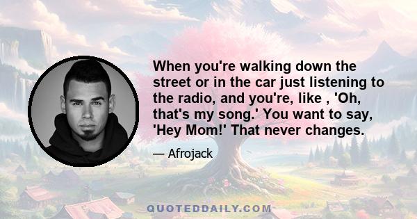 When you're walking down the street or in the car just listening to the radio, and you're, like , 'Oh, that's my song.' You want to say, 'Hey Mom!' That never changes.