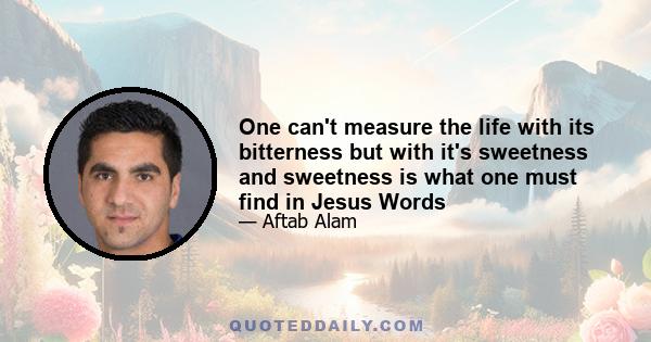 One can't measure the life with its bitterness but with it's sweetness and sweetness is what one must find in Jesus Words