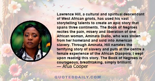 Lawrence Hill, a cultural and spiritual descendant of West African griots, has used his vast storytelling talents to create an epic story that spans three continents. The Book of Negroes recites the pain, misery and