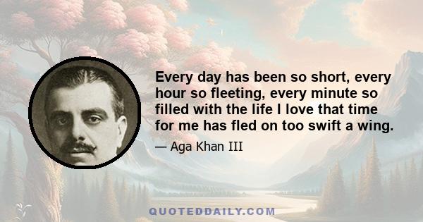 Every day has been so short, every hour so fleeting, every minute so filled with the life I love that time for me has fled on too swift a wing.