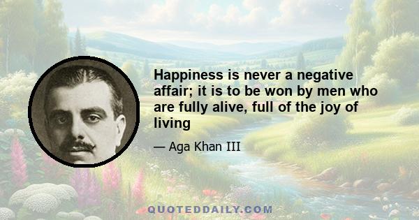 Happiness is never a negative affair; it is to be won by men who are fully alive, full of the joy of living